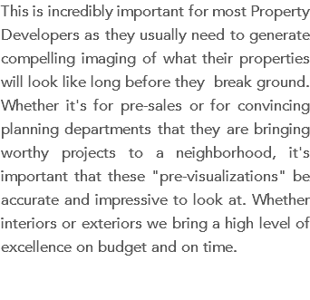 This is incredibly important for most Property Developers as they usually need to generate compelling imaging of what their properties will look like long before they break ground. Whether it's for pre-sales or for convincing planning departments that they are bringing worthy projects to a neighborhood, it's important that these "pre-visualizations" be accurate and impressive to look at. Whether interiors or exteriors we bring a high level of excellence on budget and on time.
