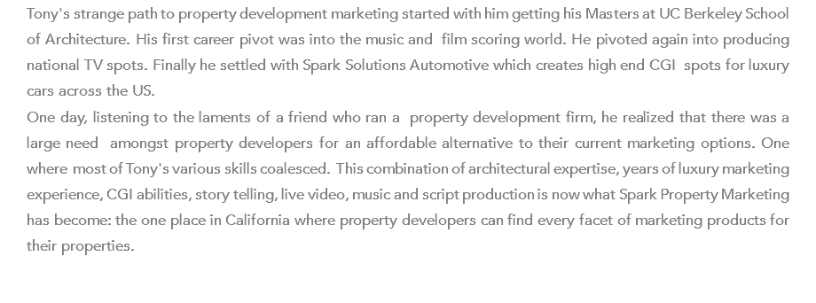 Tony's strange path to property development marketing started with him getting his Masters at UC Berkeley School of Architecture. His first career pivot was into the music and film scoring world. He pivoted again into producing national TV spots. Finally he settled with Spark Solutions Automotive which creates high end CGI spots for luxury cars across the US. One day, listening to the laments of a friend who ran a property development firm, he realized that there was a large need amongst property developers for an affordable alternative to their current marketing options. One where most of Tony's various skills coalesced. This combination of architectural expertise, years of luxury marketing experience, CGI abilities, story telling, live video, music and script production is now what Spark Property Marketing has become: the one place in California where property developers can find every facet of marketing products for their properties.