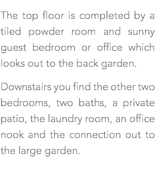 The top floor is completed by a tiled powder room and sunny guest bedroom or office which looks out to the back garden. Downstairs you find the other two bedrooms, two baths, a private patio, the laundry room, an office nook and the connection out to the large garden.