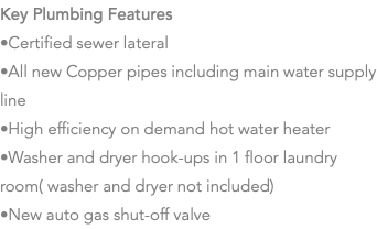 Key Plumbing Features •Certified sewer lateral •All new Copper pipes including main water supply line •High efficiency on demand hot water heater •Washer and dryer hook-ups in 1 floor laundry room( washer and dryer not included) •New auto gas shut-off valve