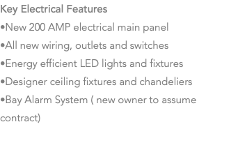 Key Electrical Features •New 200 AMP electrical main panel •All new wiring, outlets and switches •Energy efficient LED lights and fixtures •Designer ceiling fixtures and chandeliers •Bay Alarm System ( new owner to assume contract) 