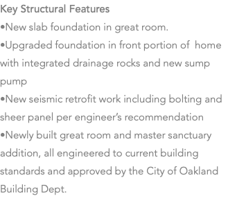 Key Structural Features •New slab foundation in great room. •Upgraded foundation in front portion of home with integrated drainage rocks and new sump pump •New seismic retrofit work including bolting and sheer panel per engineer’s recommendation •Newly built great room and master sanctuary addition, all engineered to current building standards and approved by the City of Oakland Building Dept. 