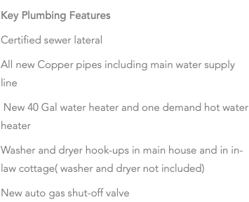 Key Plumbing Features Certified sewer lateral All new Copper pipes including main water supply line New 40 Gal water heater and one demand hot water heater Washer and dryer hook-ups in main house and in in-law cottage( washer and dryer not included) New auto gas shut-off valve