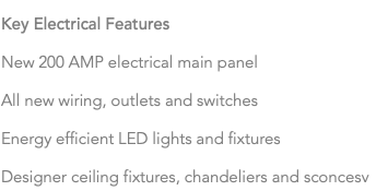 Key Electrical Features New 200 AMP electrical main panel All new wiring, outlets and switches Energy efficient LED lights and fixtures Designer ceiling fixtures, chandeliers and sconcesv