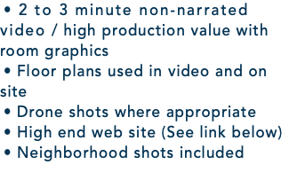 • 2 to 3 minute non-narrated video / high production value with room graphics • Floor plans used in video and on site • Drone shots where appropriate • High end web site (See link below) • Neighborhood shots included