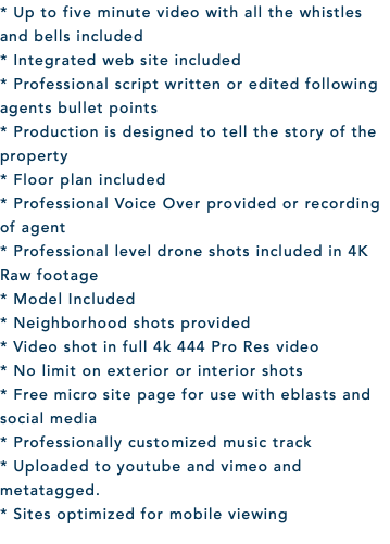 * Up to five minute video with all the whistles and bells included * Integrated web site included * Professional script written or edited following agents bullet points * Production is designed to tell the story of the property * Floor plan included * Professional Voice Over provided or recording of agent * Professional level drone shots included in 4K Raw footage * Model Included * Neighborhood shots provided * Video shot in full 4k 444 Pro Res video * No limit on exterior or interior shots * Free micro site page for use with eblasts and social media * Professionally customized music track * Uploaded to youtube and vimeo and metatagged. * Sites optimized for mobile viewing 