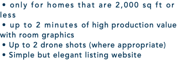 • only for homes that are 2,000 sq ft or less • up to 2 minutes of high production value with room graphics • Up to 2 drone shots (where appropriate) • Simple but elegant listing website 